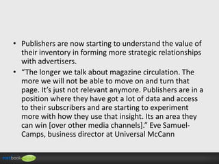 • Publishers are now starting to understand the value of
their inventory in forming more strategic relationships
with advertisers.
• “The longer we talk about magazine circulation. The
more we will not be able to move on and turn that
page. It’s just not relevant anymore. Publishers are in a
position where they have got a lot of data and access
to their subscribers and are starting to experiment
more with how they use that insight. Its an area they
can win [over other media channels].” Eve SamuelCamps, business director at Universal McCann

 