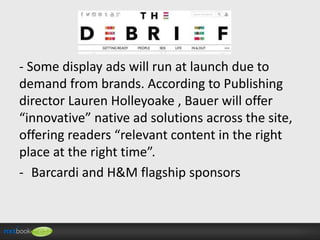 - Some display ads will run at launch due to
demand from brands. According to Publishing
director Lauren Holleyoake , Bauer will offer
“innovative” native ad solutions across the site,
offering readers “relevant content in the right
place at the right time”.
- Barcardi and H&M flagship sponsors

 