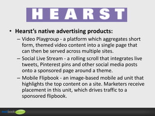• Hearst’s native advertising products:
– Video Playgroup - a platform which aggregates short
form, themed video content into a single page that
can then be served across multiple sites.
– Social Live Stream - a rolling scroll that integrates live
tweets, Pinterest pins and other social media posts
onto a sponsored page around a theme.
– Mobile Flipbook - an image-based mobile ad unit that
highlights the top content on a site. Marketers receive
placement in this unit, which drives traffic to a
sponsored flipbook.

 