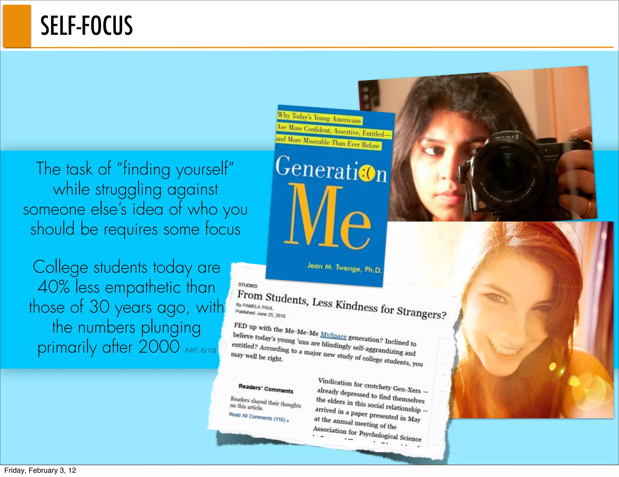 SELF-FOCUS




       The task of “finding yourself”
         while struggling against
     someone else’s idea of who you
      should be requires some focus

        College students today are
         40% less empathetic than
       those of 30 years ago, with
           the numbers plunging
         primarily after 2000
                            (NYT, 6/10)




Friday, February 3, 12
 