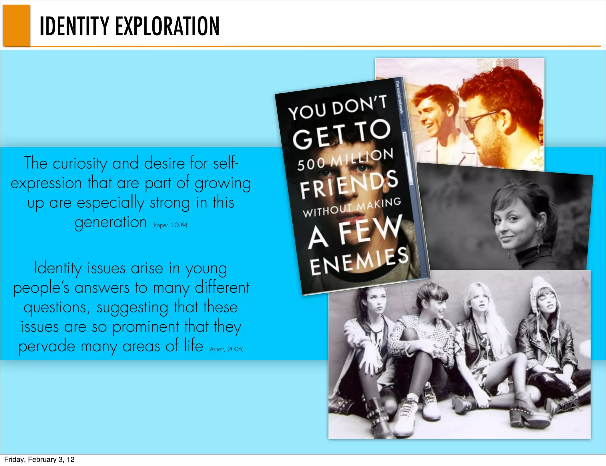 IDENTITY EXPLORATION




    The curiosity and desire for self-
  expression that are part of growing
    up are especially strong in this
           generation    (Roper, 2009)




      Identity issues arise in young
  people’s answers to many different
    questions, suggesting that these
   issues are so prominent that they
   pervade many areas of life            (Arnett, 2006)




Friday, February 3, 12
 