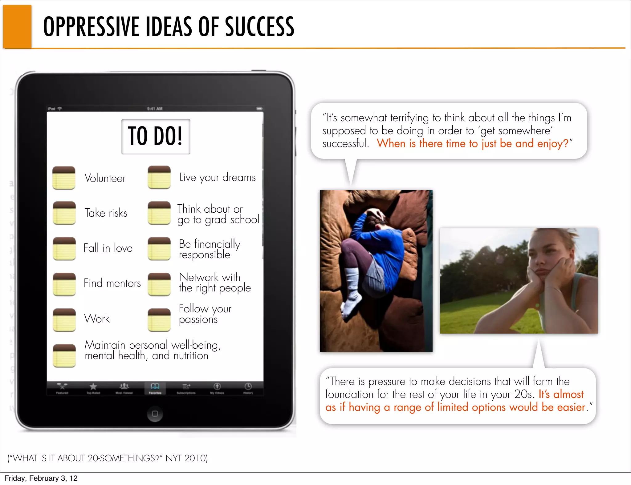 OPPRESSIVE IDEAS OF SUCCESS


                                                                “It’s somewhat terrifying to think about all the things I’m

                                      TO DO!                    supposed to be doing in order to ‘get somewhere’
                                                                successful. When is there time to just be and enjoy?”


                         Volunteer           Live your dreams


                         Take risks         Think about or
                                            go to grad school

                         Fall in love       Be financially
                                            responsible

                                            Network with
                         Find mentors       the right people
                                            Follow your
                         Work               passions

                         Maintain personal well-being,
                         mental health, and nutrition

                                                                “There is pressure to make decisions that will form the
                                                                foundation for the rest of your life in your 20s. It’s almost
                                                                as if having a range of limited options would be easier.”



(“WHAT IS IT ABOUT 20-SOMETHINGS?” NYT 2010)

Friday, February 3, 12
 