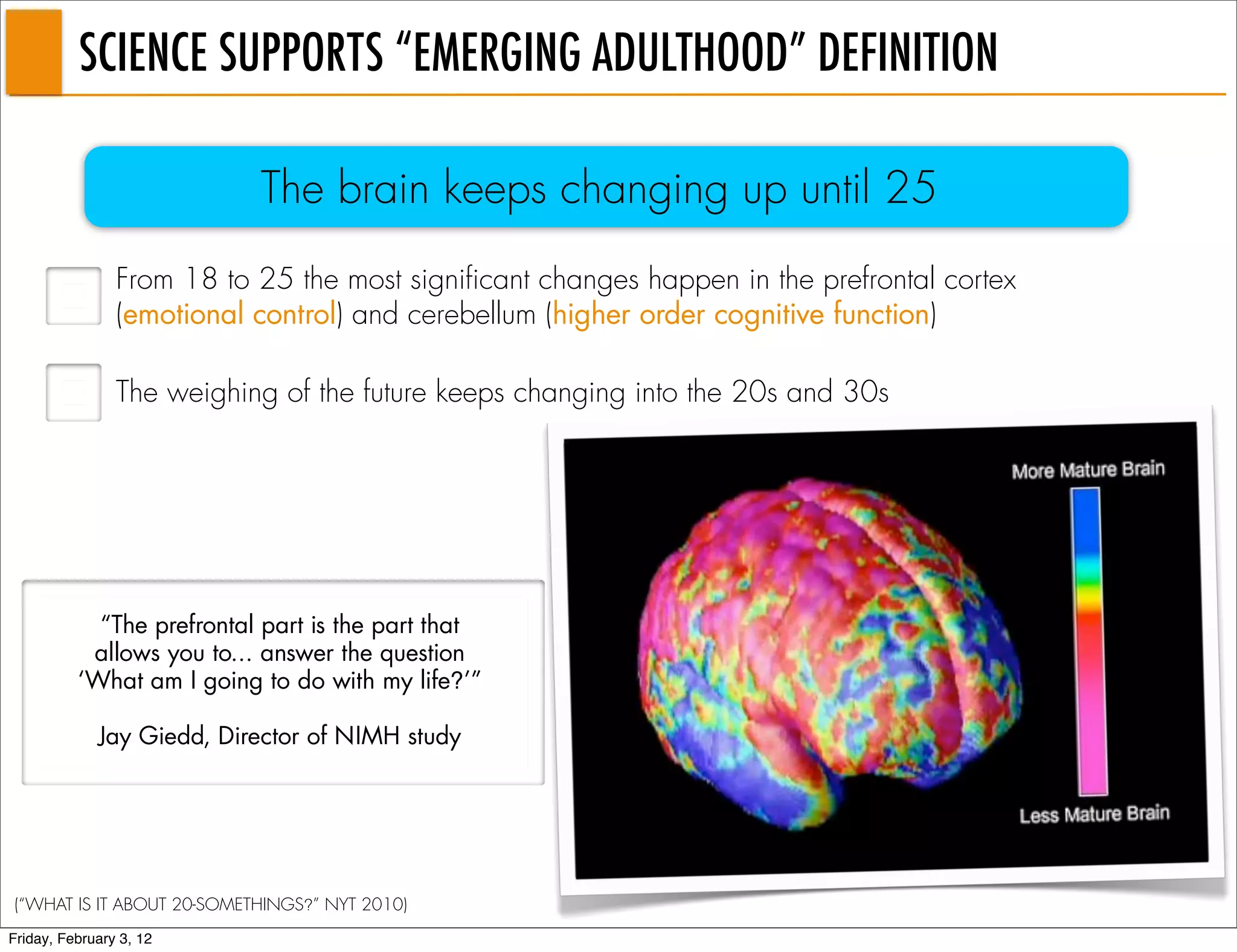 SCIENCE SUPPORTS “EMERGING ADULTHOOD” DEFINITION

                           The brain keeps changing up until 25
                From 18 to 25 the most significant changes happen in the prefrontal cortex
                (emotional control) and cerebellum (higher order cognitive function)

                The weighing of the future keeps changing into the 20s and 30s




            “The prefrontal part is the part that
           allows you to... answer the question
          ‘What am I going to do with my life?’”

             Jay Giedd, Director of NIMH study




(“WHAT IS IT ABOUT 20-SOMETHINGS?” NYT 2010)
Friday, February 3, 12
 