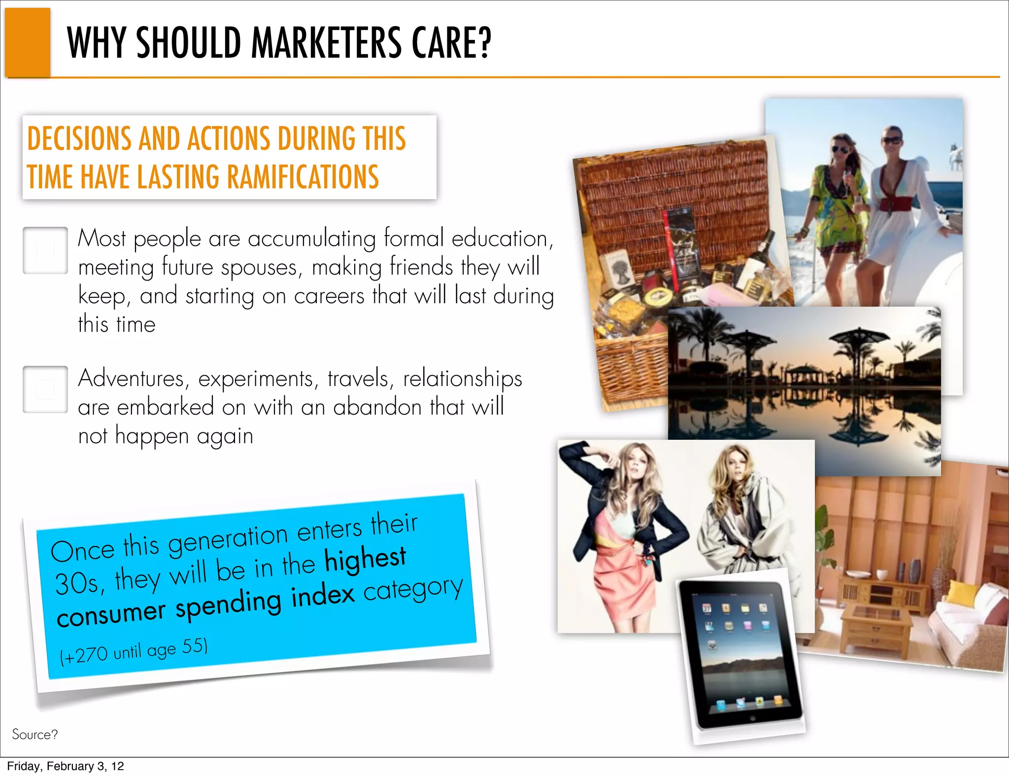 WHY SHOULD MARKETERS CARE?

   DECISIONS AND ACTIONS DURING THIS
   TIME HAVE LASTING RAMIFICATIONS
             Most people are accumulating formal education,
             meeting future spouses, making friends they will
             keep, and starting on careers that will last during
             this time

             Adventures, experiments, travels, relationships
             are embarked on with an abandon that will
             not happen again



                          tio n enters their
        On ce this genera                st
                       b e in the highe
        30s, they will         index categor
                                             y
                            g
        cons umer spendin
                         e 55)
          (+270 until ag



Source?

Friday, February 3, 12
 