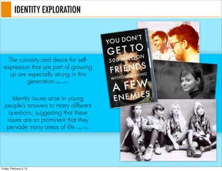 IDENTITY EXPLORATION




    The curiosity and desire for self-
  expression that are part of growing
    up are especially strong in this
           generation    (Roper, 2009)




      Identity issues arise in young
  people’s answers to many different
    questions, suggesting that these
   issues are so prominent that they
   pervade many areas of life            (Arnett, 2006)




Friday, February 3, 12
 