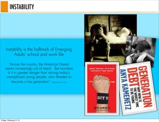 INSTABILITY




     Instability is the hallmark of Emerging
          Adults’ school and work life

       “Across the country, the American Dream
    seems increasingly out of reach. But nowhere
      is it in greater danger than among today’s
     unemployed young people, who threaten to
         become a lost generation” (Huffington Post, 9/24)




Friday, February 3, 12
 