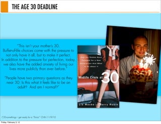 THE AGE 30 DEADLINE




             “This isn’t your mother’s 30.
 Buffet-of-life choices come with the pressure to
   not only have it all, but to make it perfect.
In addition to the pressure for perfection, today,
  we also have the added anxiety of living our
     lives more publicly than ever before.”

   “People have two primary questions as they
    near 30: Is this what it feels like to be an
           adult? And am I normal?”




(“20-somethings -- get ready for a ‘Thrisis’” CNN 11/9/10

Friday, February 3, 12
 