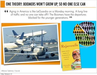 ONE THEORY: BOOMERS WON’T GROW UP, SO NO ONE ELSE CAN

       “         Aging in America is like LaGuardia on a Monday morning. A long line
                  of traffic and no one can take off!! The Boomers have the departures

                                                                      ”
                                   blocked for the younger generations.




 (Marian Salzman, Futurist)
Friday, February 3, 12
 