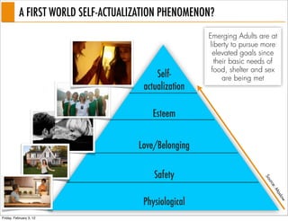 A FIRST WORLD SELF-ACTUALIZATION PHENOMENON?
                                                       Emerging Adults are at
                                                       liberty to pursue more
                                                        elevated goals since
                                                         their basic needs of
                                                        food, shelter and sex
                                           Self-            are being met
                                       actualization

                                         Esteem


                                     Love/Belonging

                                          Safety




                                                                        So
                                                                          urc
                                                                             e:
                                                                             M
                                                                              as
                                      Physiological




                                                                                low
Friday, February 3, 12
 