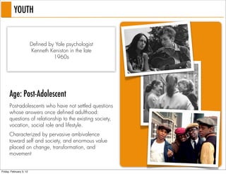 YOUTH


                         Defined by Yale psychologist
                         Kenneth Keniston in the late
                                   1960s




      Age: Post-Adolescent
      Post-adolescents who have not settled questions
      whose answers once defined adulthood:
      questions of relationship to the existing society,
      vocation, social role and lifestyle.
      Characterized by pervasive ambivalence
      toward self and society, and enormous value
      placed on change, transformation, and
      movement


Friday, February 3, 12
 