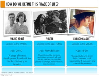 HOW DO WE DEFINE THIS PHASE OF LIFE?




                  YOUNG ADULT                              YOUTH                       EMERGING ADULT
         Defined in the 1950s                   Defined in the late 1960s             Defined in the 2000s

                  Age: 20-40                       Age: Post-Adolescent                   Age: 18-30

          A stage of human                         Characterized by pervasive
                                                                                      Young Adults who are in
                                                  ambivalence toward self and
     development, faced with the                  society, and enormous value           limbo between adult
        hurdle of intimacy vs.                 placed on change, transformation,   responsibility & autonomy and
               isolation                                 and movement                  parental dependency



(“WHAT IS IT ABOUT 20-SOMETHINGS?” NYT 2010)
Friday, February 3, 12
 