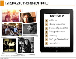 EMERGING ADULT PSYCHOLOGICAL PROFILE



                                                   CHARACTERIZED BY
                                                   self-focus
                                                   identity exploration
                                                   a sense of possibilities
                                                   feeling in-between
                                                   instability
                                                   the “age 30 deadline”
                                                   ambivalence




(“WHAT IS IT ABOUT 20-SOMETHINGS?” NYT 2010)

Friday, February 3, 12
 