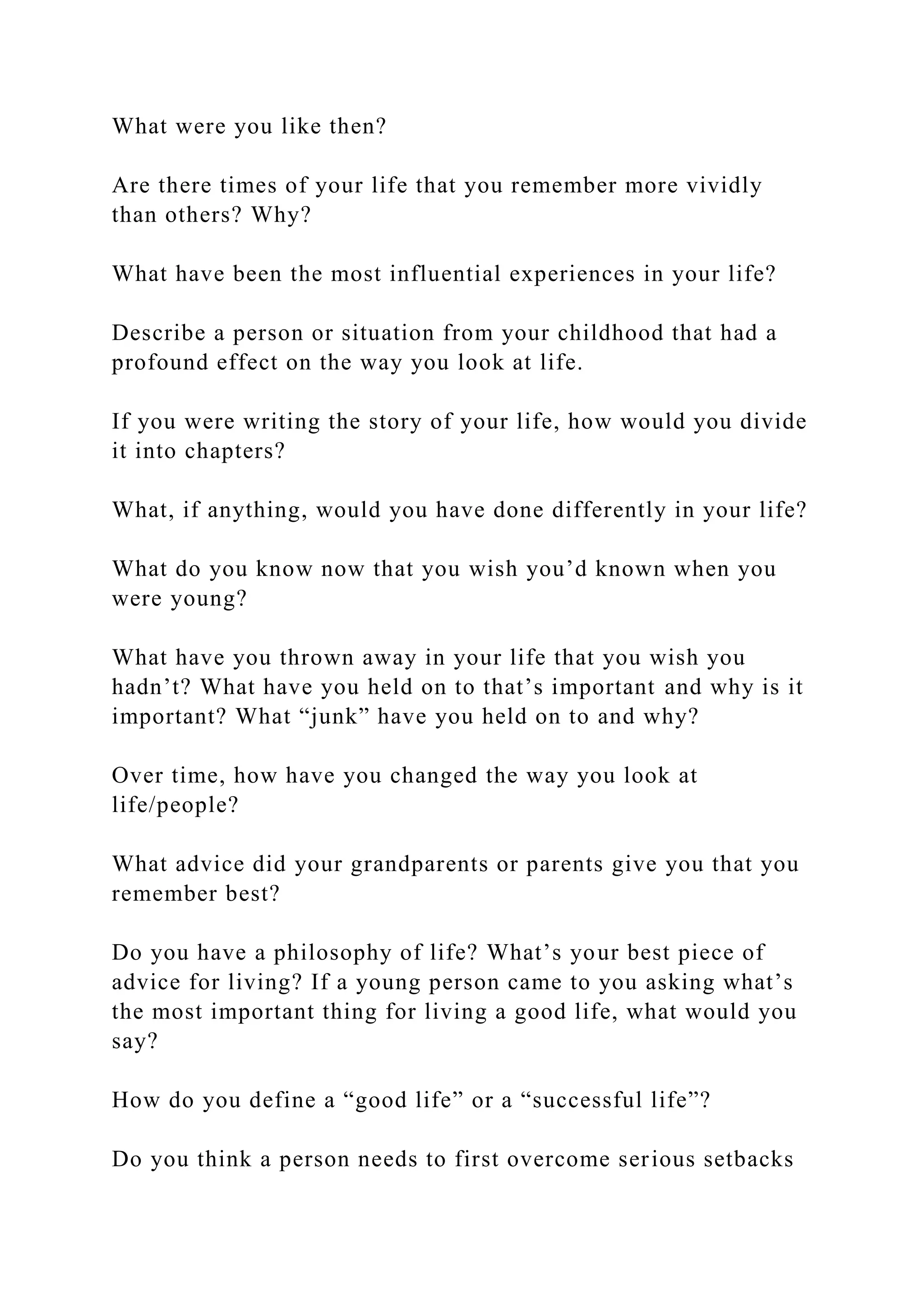What were you like then?
Are there times of your life that you remember more vividly
than others? Why?
What have been the most influential experiences in your life?
Describe a person or situation from your childhood that had a
profound effect on the way you look at life.
If you were writing the story of your life, how would you divide
it into chapters?
What, if anything, would you have done differently in your life?
What do you know now that you wish you’d known when you
were young?
What have you thrown away in your life that you wish you
hadn’t? What have you held on to that’s important and why is it
important? What “junk” have you held on to and why?
Over time, how have you changed the way you look at
life/people?
What advice did your grandparents or parents give you that you
remember best?
Do you have a philosophy of life? What’s your best piece of
advice for living? If a young person came to you asking what’s
the most important thing for living a good life, what would you
say?
How do you define a “good life” or a “successful life”?
Do you think a person needs to first overcome serious setbacks
 