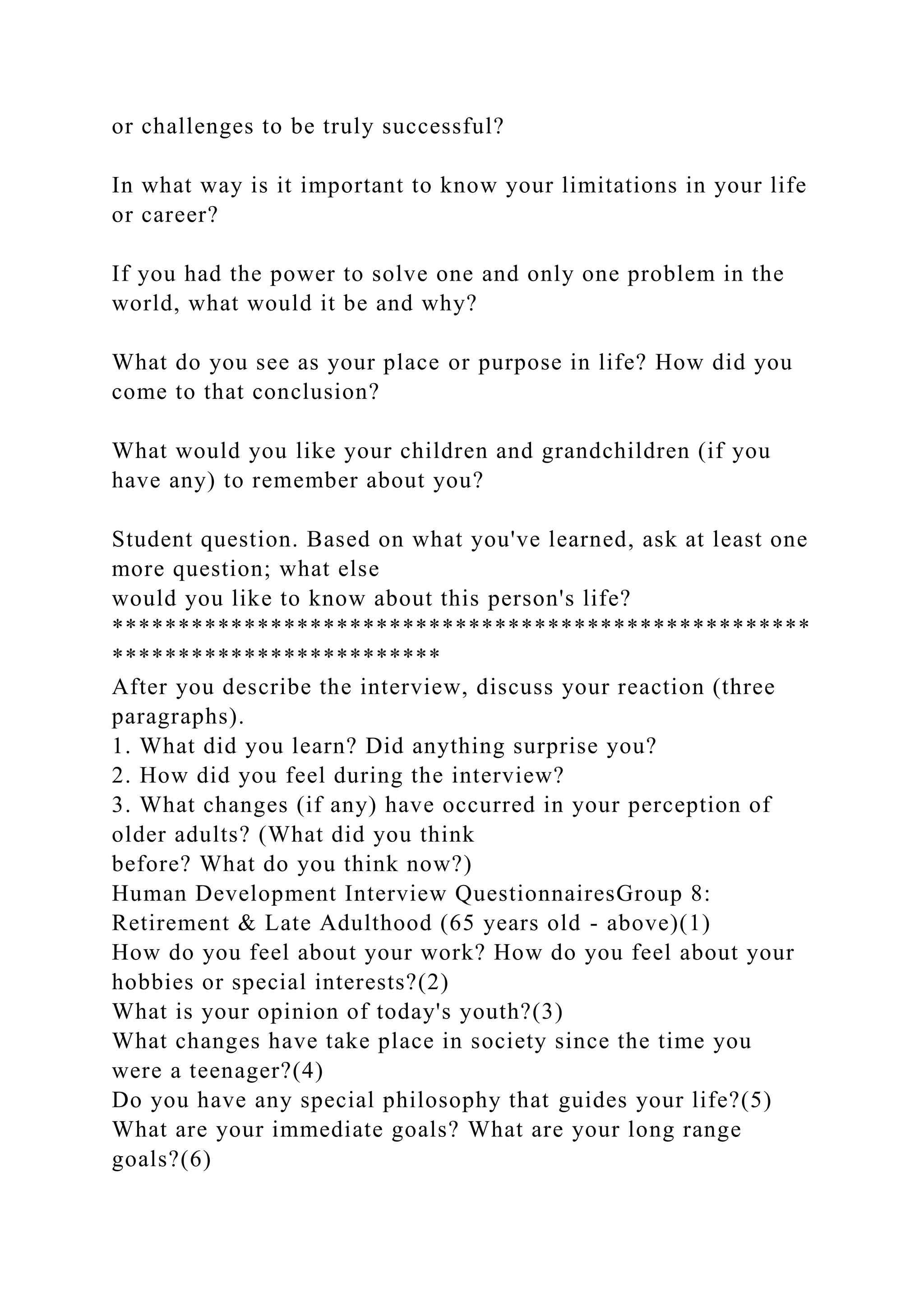 or challenges to be truly successful?
In what way is it important to know your limitations in your life
or career?
If you had the power to solve one and only one problem in the
world, what would it be and why?
What do you see as your place or purpose in life? How did you
come to that conclusion?
What would you like your children and grandchildren (if you
have any) to remember about you?
Student question. Based on what you've learned, ask at least one
more question; what else
would you like to know about this person's life?
*****************************************************
*************************
After you describe the interview, discuss your reaction (three
paragraphs).
1. What did you learn? Did anything surprise you?
2. How did you feel during the interview?
3. What changes (if any) have occurred in your perception of
older adults? (What did you think
before? What do you think now?)
Human Development Interview QuestionnairesGroup 8:
Retirement & Late Adulthood (65 years old - above)(1)
How do you feel about your work? How do you feel about your
hobbies or special interests?(2)
What is your opinion of today's youth?(3)
What changes have take place in society since the time you
were a teenager?(4)
Do you have any special philosophy that guides your life?(5)
What are your immediate goals? What are your long range
goals?(6)
 
