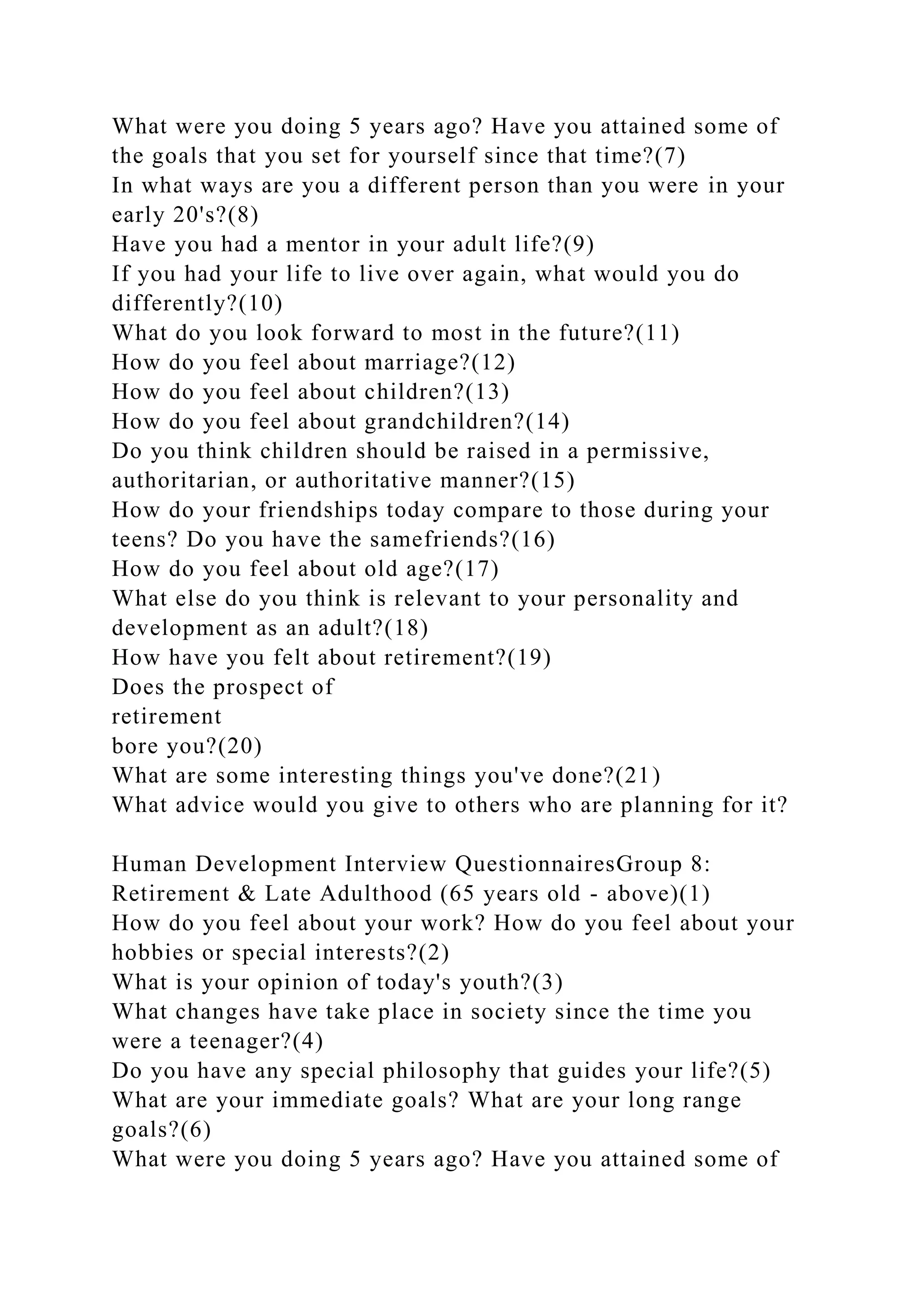 What were you doing 5 years ago? Have you attained some of
the goals that you set for yourself since that time?(7)
In what ways are you a different person than you were in your
early 20's?(8)
Have you had a mentor in your adult life?(9)
If you had your life to live over again, what would you do
differently?(10)
What do you look forward to most in the future?(11)
How do you feel about marriage?(12)
How do you feel about children?(13)
How do you feel about grandchildren?(14)
Do you think children should be raised in a permissive,
authoritarian, or authoritative manner?(15)
How do your friendships today compare to those during your
teens? Do you have the samefriends?(16)
How do you feel about old age?(17)
What else do you think is relevant to your personality and
development as an adult?(18)
How have you felt about retirement?(19)
Does the prospect of
retirement
bore you?(20)
What are some interesting things you've done?(21)
What advice would you give to others who are planning for it?
Human Development Interview QuestionnairesGroup 8:
Retirement & Late Adulthood (65 years old - above)(1)
How do you feel about your work? How do you feel about your
hobbies or special interests?(2)
What is your opinion of today's youth?(3)
What changes have take place in society since the time you
were a teenager?(4)
Do you have any special philosophy that guides your life?(5)
What are your immediate goals? What are your long range
goals?(6)
What were you doing 5 years ago? Have you attained some of
 