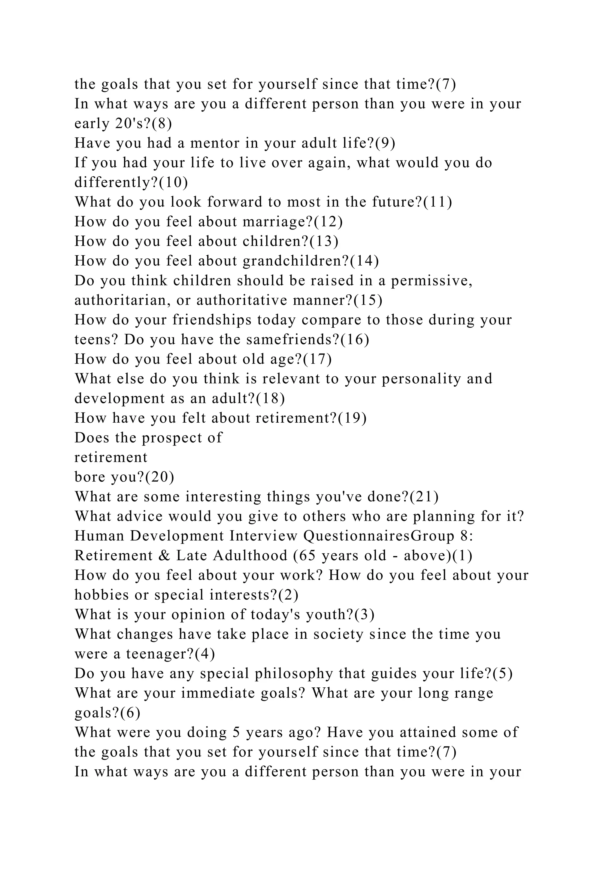the goals that you set for yourself since that time?(7)
In what ways are you a different person than you were in your
early 20's?(8)
Have you had a mentor in your adult life?(9)
If you had your life to live over again, what would you do
differently?(10)
What do you look forward to most in the future?(11)
How do you feel about marriage?(12)
How do you feel about children?(13)
How do you feel about grandchildren?(14)
Do you think children should be raised in a permissive,
authoritarian, or authoritative manner?(15)
How do your friendships today compare to those during your
teens? Do you have the samefriends?(16)
How do you feel about old age?(17)
What else do you think is relevant to your personality and
development as an adult?(18)
How have you felt about retirement?(19)
Does the prospect of
retirement
bore you?(20)
What are some interesting things you've done?(21)
What advice would you give to others who are planning for it?
Human Development Interview QuestionnairesGroup 8:
Retirement & Late Adulthood (65 years old - above)(1)
How do you feel about your work? How do you feel about your
hobbies or special interests?(2)
What is your opinion of today's youth?(3)
What changes have take place in society since the time you
were a teenager?(4)
Do you have any special philosophy that guides your life?(5)
What are your immediate goals? What are your long range
goals?(6)
What were you doing 5 years ago? Have you attained some of
the goals that you set for yourself since that time?(7)
In what ways are you a different person than you were in your
 