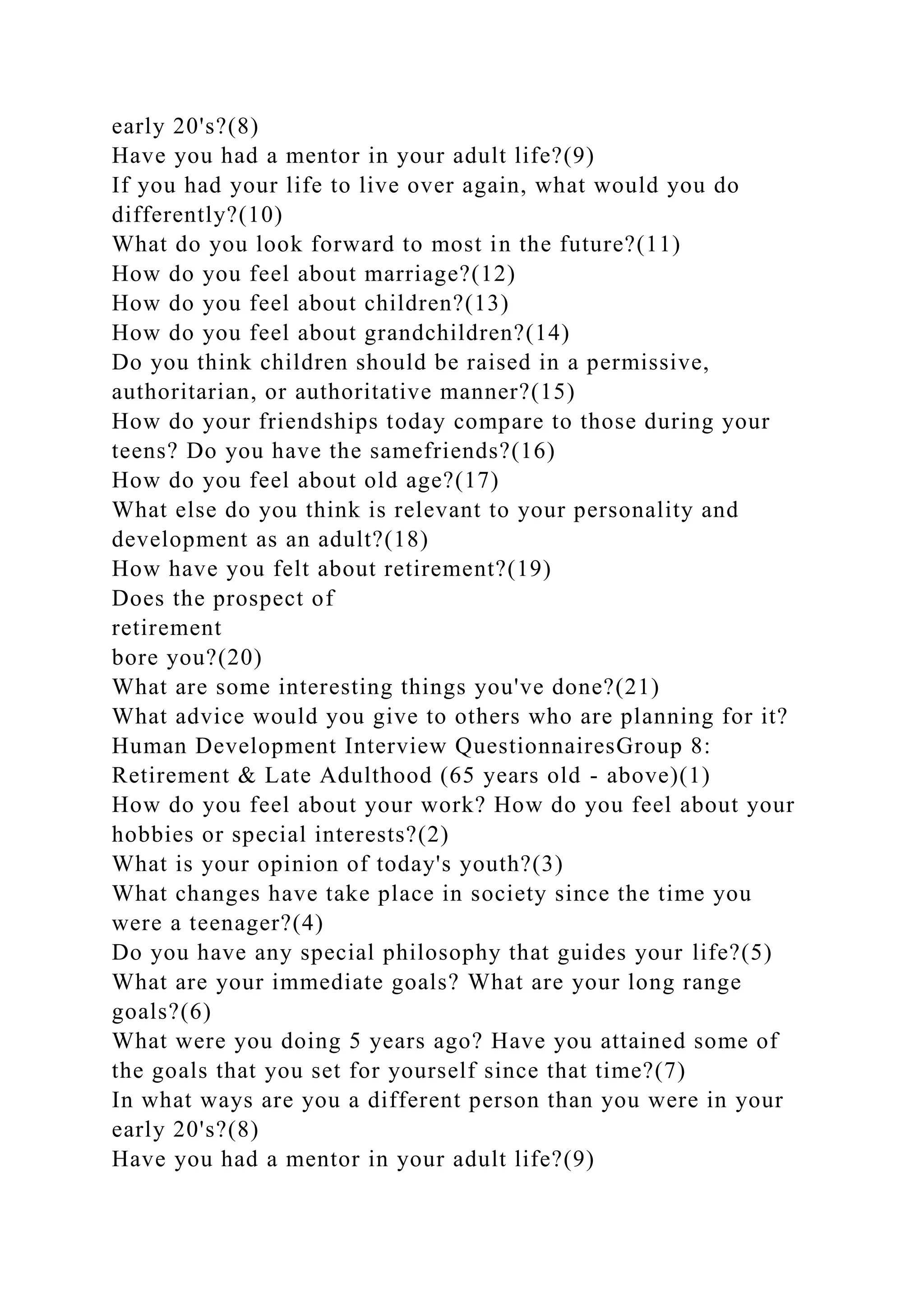 early 20's?(8)
Have you had a mentor in your adult life?(9)
If you had your life to live over again, what would you do
differently?(10)
What do you look forward to most in the future?(11)
How do you feel about marriage?(12)
How do you feel about children?(13)
How do you feel about grandchildren?(14)
Do you think children should be raised in a permissive,
authoritarian, or authoritative manner?(15)
How do your friendships today compare to those during your
teens? Do you have the samefriends?(16)
How do you feel about old age?(17)
What else do you think is relevant to your personality and
development as an adult?(18)
How have you felt about retirement?(19)
Does the prospect of
retirement
bore you?(20)
What are some interesting things you've done?(21)
What advice would you give to others who are planning for it?
Human Development Interview QuestionnairesGroup 8:
Retirement & Late Adulthood (65 years old - above)(1)
How do you feel about your work? How do you feel about your
hobbies or special interests?(2)
What is your opinion of today's youth?(3)
What changes have take place in society since the time you
were a teenager?(4)
Do you have any special philosophy that guides your life?(5)
What are your immediate goals? What are your long range
goals?(6)
What were you doing 5 years ago? Have you attained some of
the goals that you set for yourself since that time?(7)
In what ways are you a different person than you were in your
early 20's?(8)
Have you had a mentor in your adult life?(9)
 