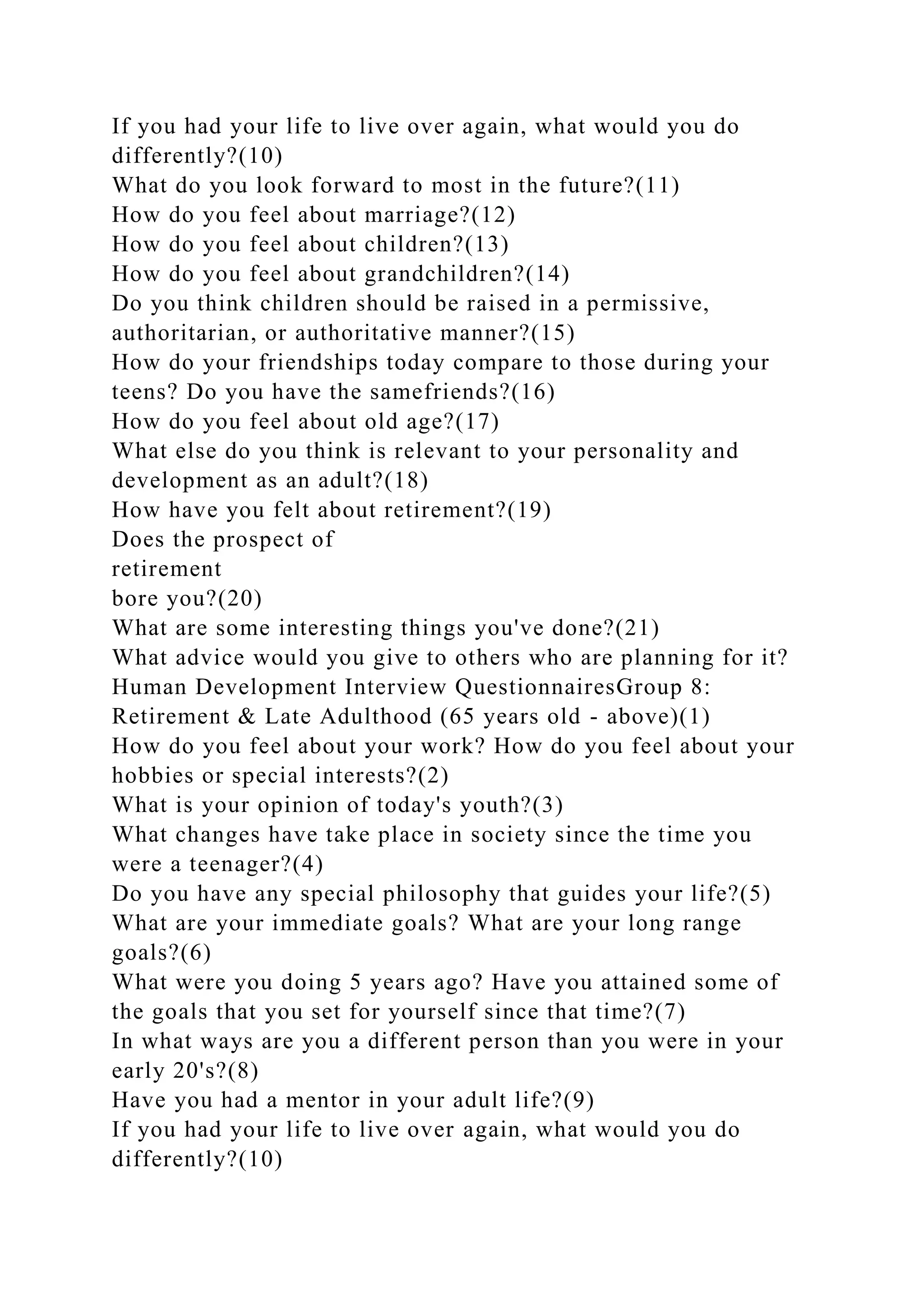 If you had your life to live over again, what would you do
differently?(10)
What do you look forward to most in the future?(11)
How do you feel about marriage?(12)
How do you feel about children?(13)
How do you feel about grandchildren?(14)
Do you think children should be raised in a permissive,
authoritarian, or authoritative manner?(15)
How do your friendships today compare to those during your
teens? Do you have the samefriends?(16)
How do you feel about old age?(17)
What else do you think is relevant to your personality and
development as an adult?(18)
How have you felt about retirement?(19)
Does the prospect of
retirement
bore you?(20)
What are some interesting things you've done?(21)
What advice would you give to others who are planning for it?
Human Development Interview QuestionnairesGroup 8:
Retirement & Late Adulthood (65 years old - above)(1)
How do you feel about your work? How do you feel about your
hobbies or special interests?(2)
What is your opinion of today's youth?(3)
What changes have take place in society since the time you
were a teenager?(4)
Do you have any special philosophy that guides your life?(5)
What are your immediate goals? What are your long range
goals?(6)
What were you doing 5 years ago? Have you attained some of
the goals that you set for yourself since that time?(7)
In what ways are you a different person than you were in your
early 20's?(8)
Have you had a mentor in your adult life?(9)
If you had your life to live over again, what would you do
differently?(10)
 