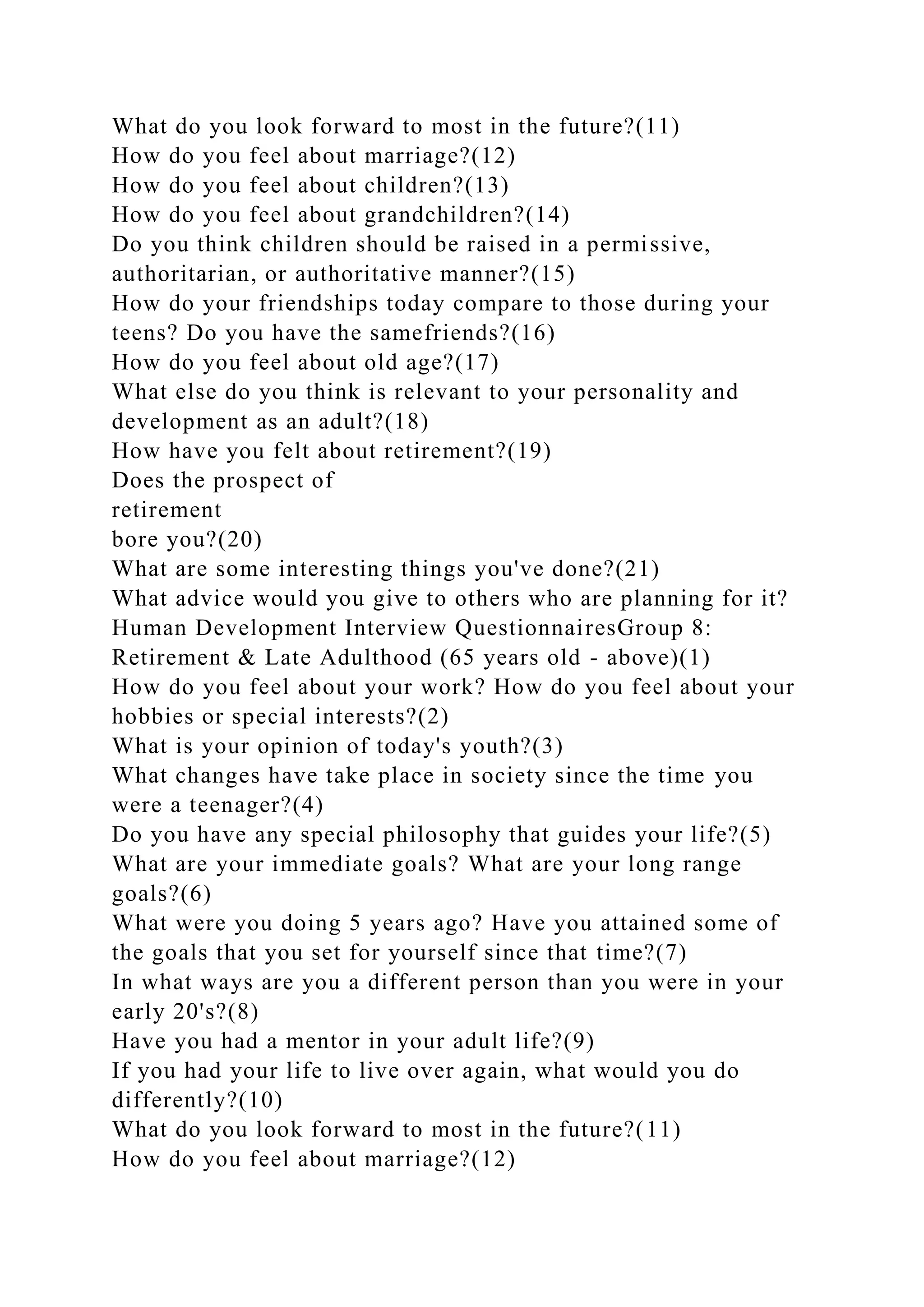 What do you look forward to most in the future?(11)
How do you feel about marriage?(12)
How do you feel about children?(13)
How do you feel about grandchildren?(14)
Do you think children should be raised in a permissive,
authoritarian, or authoritative manner?(15)
How do your friendships today compare to those during your
teens? Do you have the samefriends?(16)
How do you feel about old age?(17)
What else do you think is relevant to your personality and
development as an adult?(18)
How have you felt about retirement?(19)
Does the prospect of
retirement
bore you?(20)
What are some interesting things you've done?(21)
What advice would you give to others who are planning for it?
Human Development Interview QuestionnairesGroup 8:
Retirement & Late Adulthood (65 years old - above)(1)
How do you feel about your work? How do you feel about your
hobbies or special interests?(2)
What is your opinion of today's youth?(3)
What changes have take place in society since the time you
were a teenager?(4)
Do you have any special philosophy that guides your life?(5)
What are your immediate goals? What are your long range
goals?(6)
What were you doing 5 years ago? Have you attained some of
the goals that you set for yourself since that time?(7)
In what ways are you a different person than you were in your
early 20's?(8)
Have you had a mentor in your adult life?(9)
If you had your life to live over again, what would you do
differently?(10)
What do you look forward to most in the future?(11)
How do you feel about marriage?(12)
 