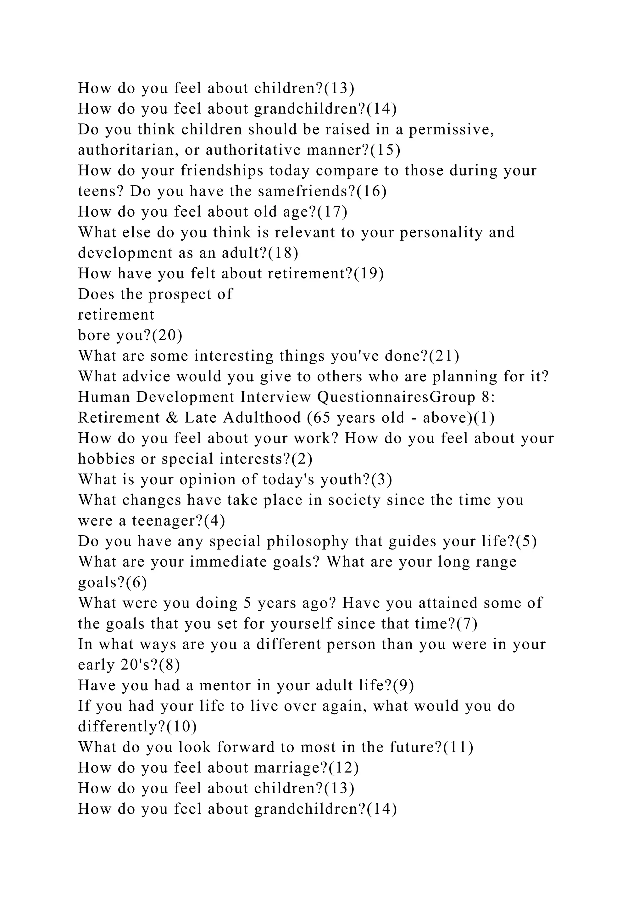 How do you feel about children?(13)
How do you feel about grandchildren?(14)
Do you think children should be raised in a permissive,
authoritarian, or authoritative manner?(15)
How do your friendships today compare to those during your
teens? Do you have the samefriends?(16)
How do you feel about old age?(17)
What else do you think is relevant to your personality and
development as an adult?(18)
How have you felt about retirement?(19)
Does the prospect of
retirement
bore you?(20)
What are some interesting things you've done?(21)
What advice would you give to others who are planning for it?
Human Development Interview QuestionnairesGroup 8:
Retirement & Late Adulthood (65 years old - above)(1)
How do you feel about your work? How do you feel about your
hobbies or special interests?(2)
What is your opinion of today's youth?(3)
What changes have take place in society since the time you
were a teenager?(4)
Do you have any special philosophy that guides your life?(5)
What are your immediate goals? What are your long range
goals?(6)
What were you doing 5 years ago? Have you attained some of
the goals that you set for yourself since that time?(7)
In what ways are you a different person than you were in your
early 20's?(8)
Have you had a mentor in your adult life?(9)
If you had your life to live over again, what would you do
differently?(10)
What do you look forward to most in the future?(11)
How do you feel about marriage?(12)
How do you feel about children?(13)
How do you feel about grandchildren?(14)
 