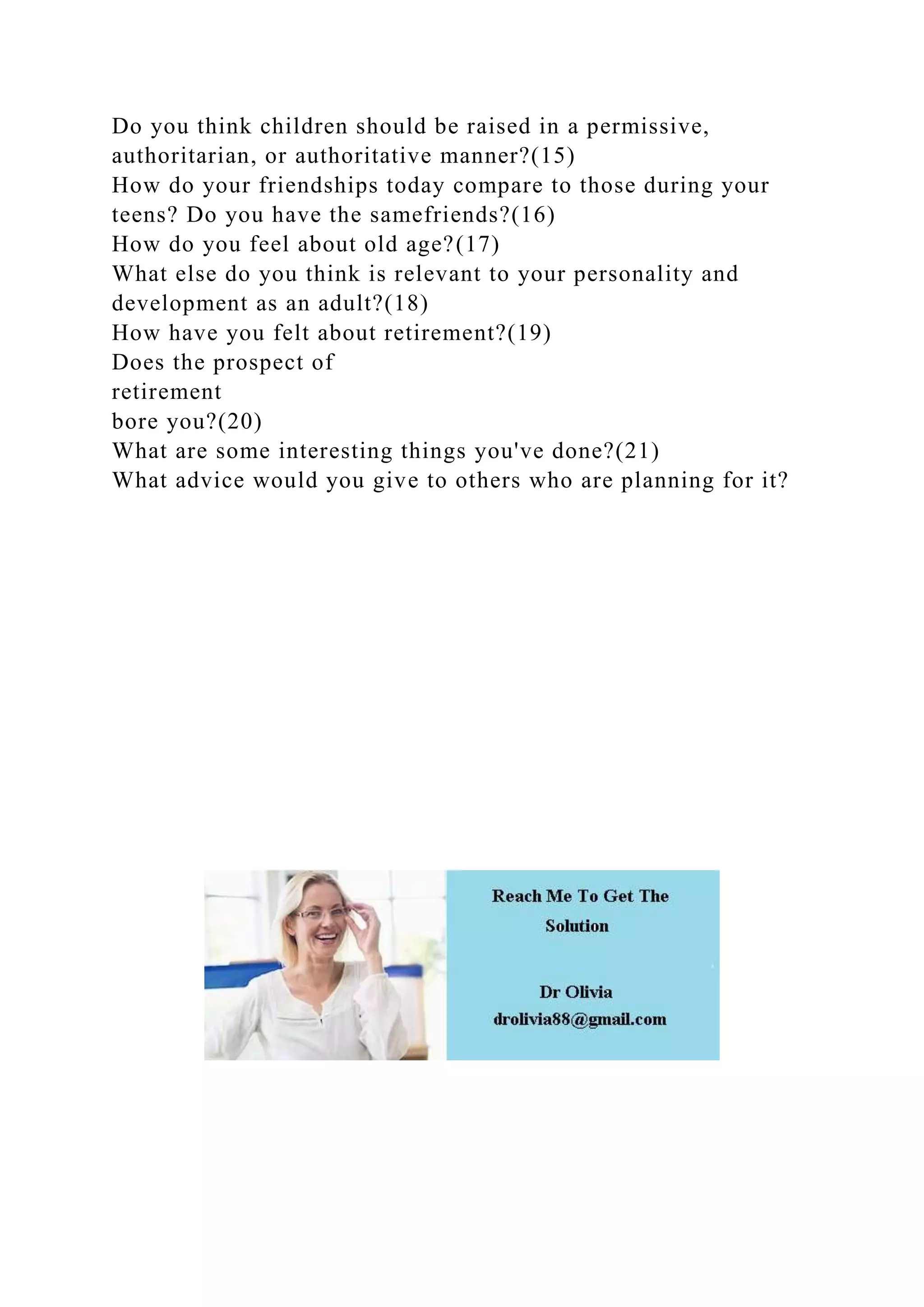 Do you think children should be raised in a permissive,
authoritarian, or authoritative manner?(15)
How do your friendships today compare to those during your
teens? Do you have the samefriends?(16)
How do you feel about old age?(17)
What else do you think is relevant to your personality and
development as an adult?(18)
How have you felt about retirement?(19)
Does the prospect of
retirement
bore you?(20)
What are some interesting things you've done?(21)
What advice would you give to others who are planning for it?
 