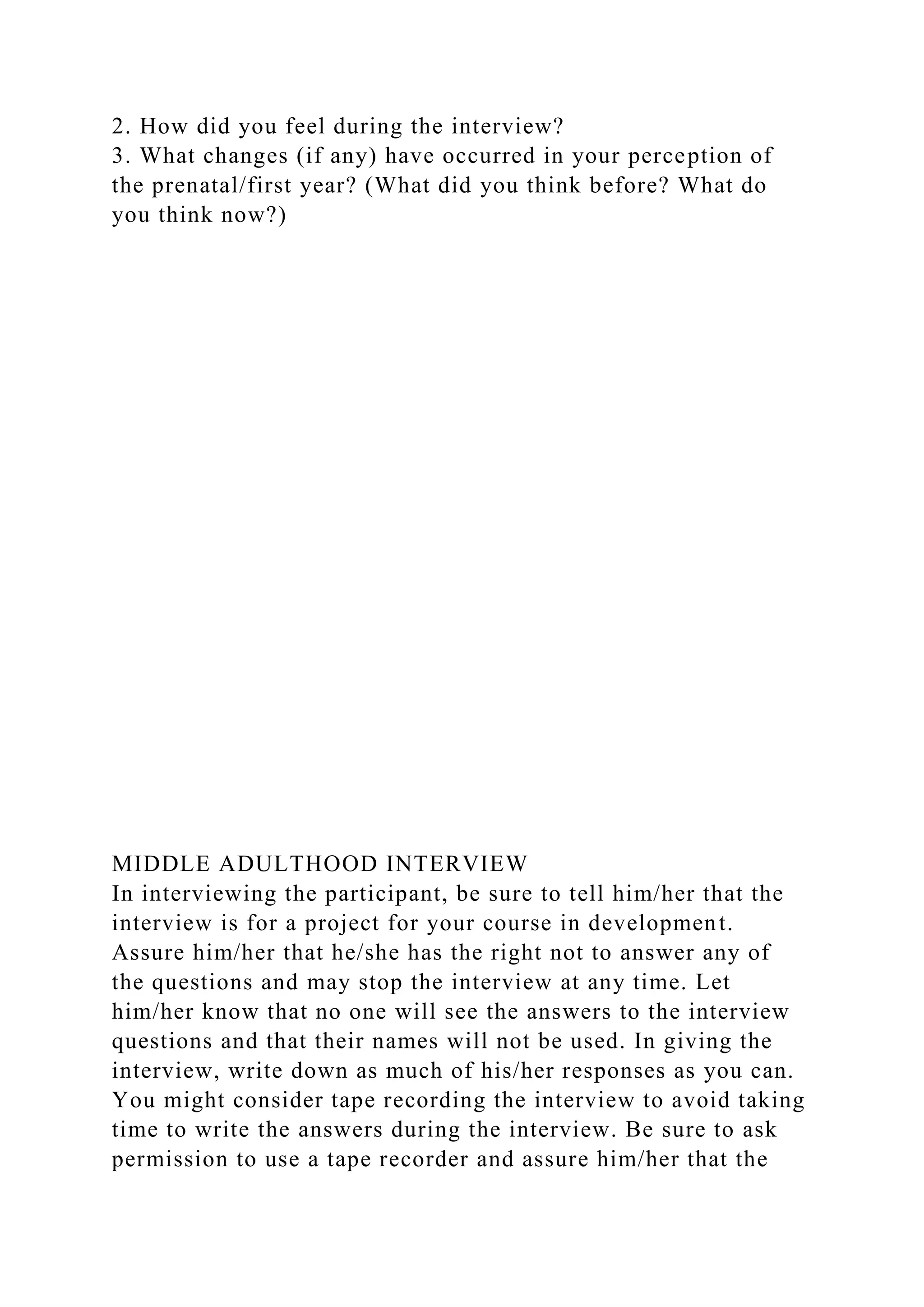 2. How did you feel during the interview?
3. What changes (if any) have occurred in your perception of
the prenatal/first year? (What did you think before? What do
you think now?)
MIDDLE ADULTHOOD INTERVIEW
In interviewing the participant, be sure to tell him/her that the
interview is for a project for your course in development.
Assure him/her that he/she has the right not to answer any of
the questions and may stop the interview at any time. Let
him/her know that no one will see the answers to the interview
questions and that their names will not be used. In giving the
interview, write down as much of his/her responses as you can.
You might consider tape recording the interview to avoid taking
time to write the answers during the interview. Be sure to ask
permission to use a tape recorder and assure him/her that the
 