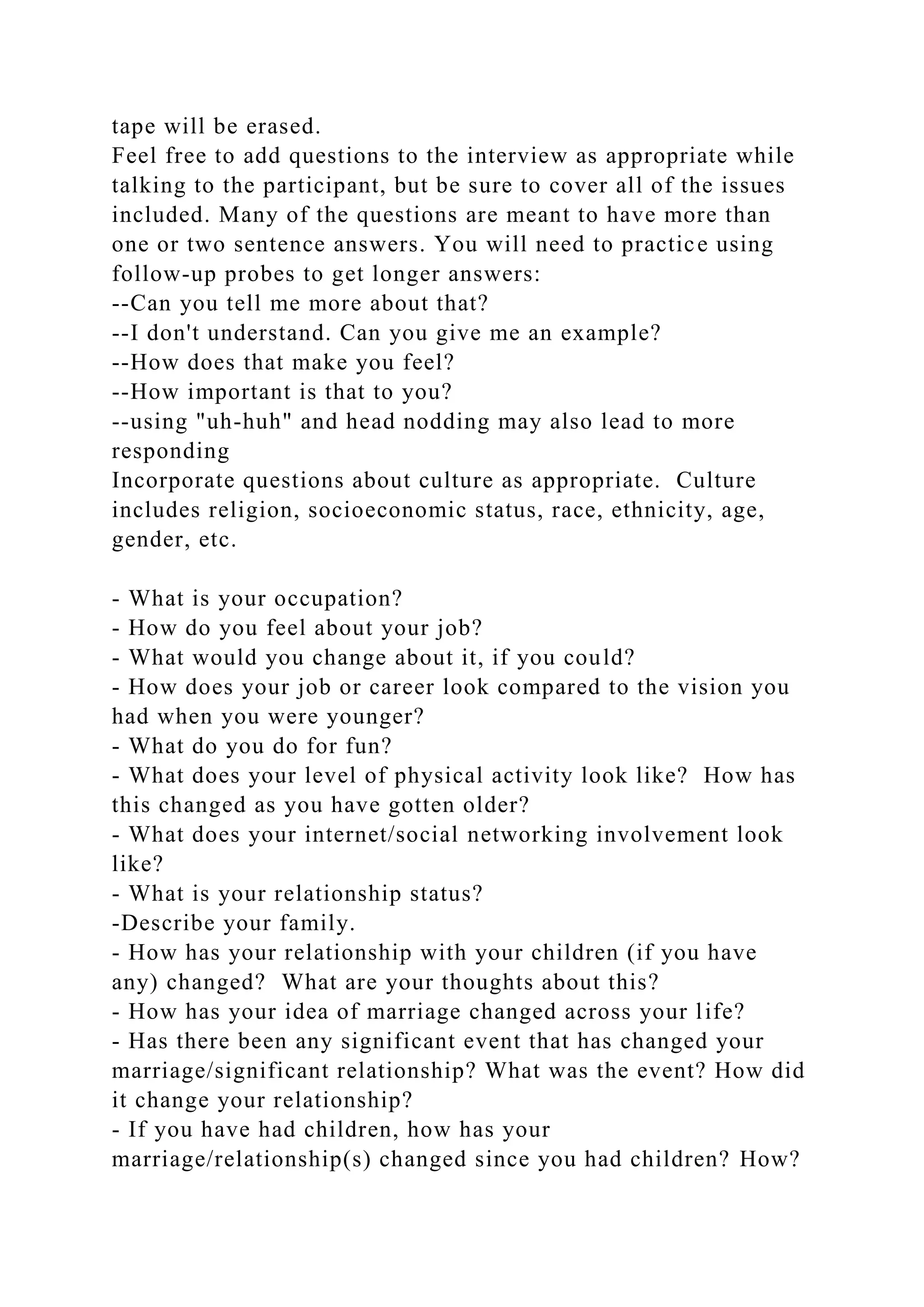 tape will be erased.
Feel free to add questions to the interview as appropriate while
talking to the participant, but be sure to cover all of the issues
included. Many of the questions are meant to have more than
one or two sentence answers. You will need to practice using
follow-up probes to get longer answers:
--Can you tell me more about that?
--I don't understand. Can you give me an example?
--How does that make you feel?
--How important is that to you?
--using "uh-huh" and head nodding may also lead to more
responding
Incorporate questions about culture as appropriate. Culture
includes religion, socioeconomic status, race, ethnicity, age,
gender, etc.
- What is your occupation?
- How do you feel about your job?
- What would you change about it, if you could?
- How does your job or career look compared to the vision you
had when you were younger?
- What do you do for fun?
- What does your level of physical activity look like? How has
this changed as you have gotten older?
- What does your internet/social networking involvement look
like?
- What is your relationship status?
-Describe your family.
- How has your relationship with your children (if you have
any) changed? What are your thoughts about this?
- How has your idea of marriage changed across your life?
- Has there been any significant event that has changed your
marriage/significant relationship? What was the event? How did
it change your relationship?
- If you have had children, how has your
marriage/relationship(s) changed since you had children? How?
 