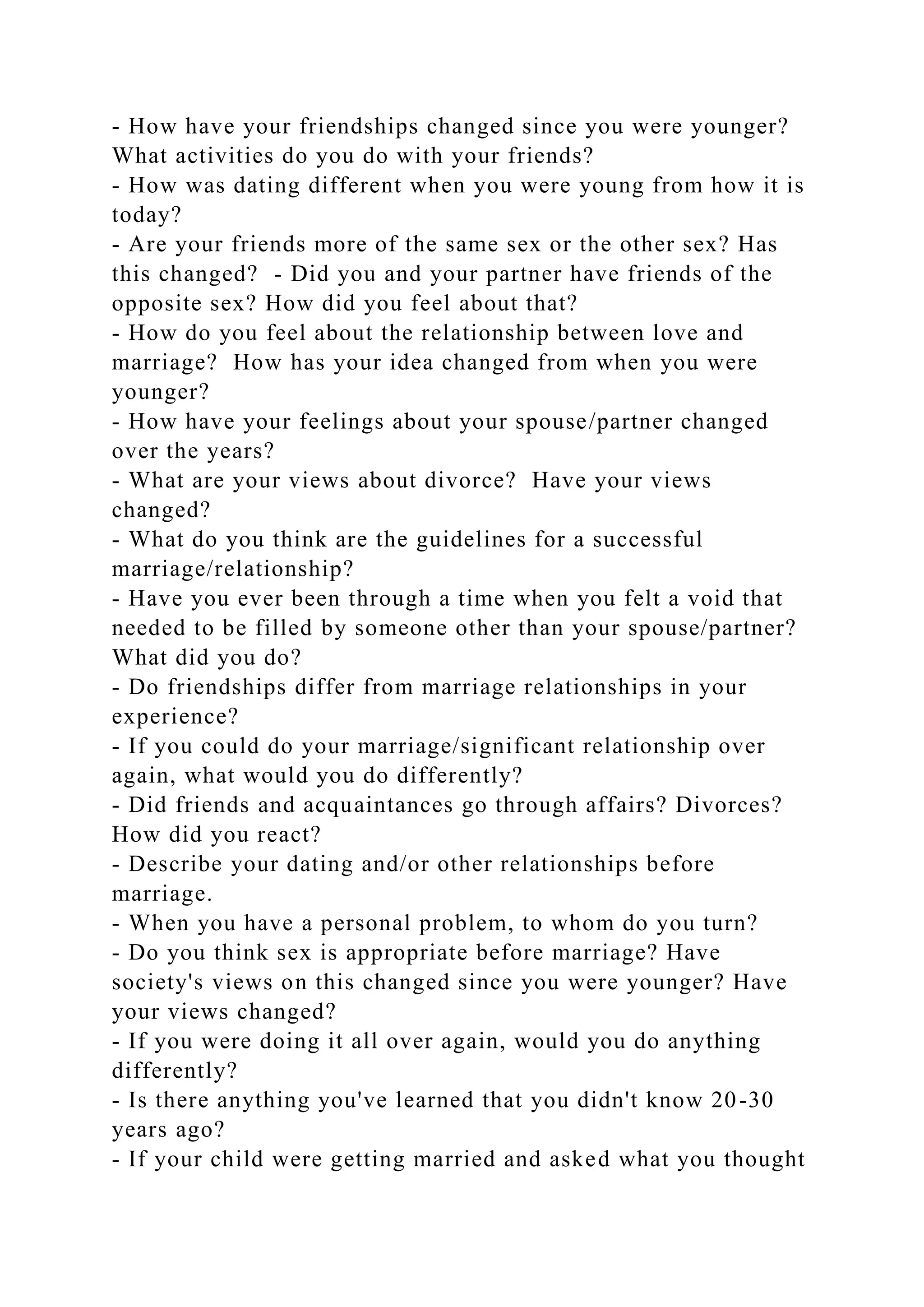 - How have your friendships changed since you were younger?
What activities do you do with your friends?
- How was dating different when you were young from how it is
today?
- Are your friends more of the same sex or the other sex? Has
this changed? - Did you and your partner have friends of the
opposite sex? How did you feel about that?
- How do you feel about the relationship between love and
marriage? How has your idea changed from when you were
younger?
- How have your feelings about your spouse/partner changed
over the years?
- What are your views about divorce? Have your views
changed?
- What do you think are the guidelines for a successful
marriage/relationship?
- Have you ever been through a time when you felt a void that
needed to be filled by someone other than your spouse/partner?
What did you do?
- Do friendships differ from marriage relationships in your
experience?
- If you could do your marriage/significant relationship over
again, what would you do differently?
- Did friends and acquaintances go through affairs? Divorces?
How did you react?
- Describe your dating and/or other relationships before
marriage.
- When you have a personal problem, to whom do you turn?
- Do you think sex is appropriate before marriage? Have
society's views on this changed since you were younger? Have
your views changed?
- If you were doing it all over again, would you do anything
differently?
- Is there anything you've learned that you didn't know 20-30
years ago?
- If your child were getting married and asked what you thought
 