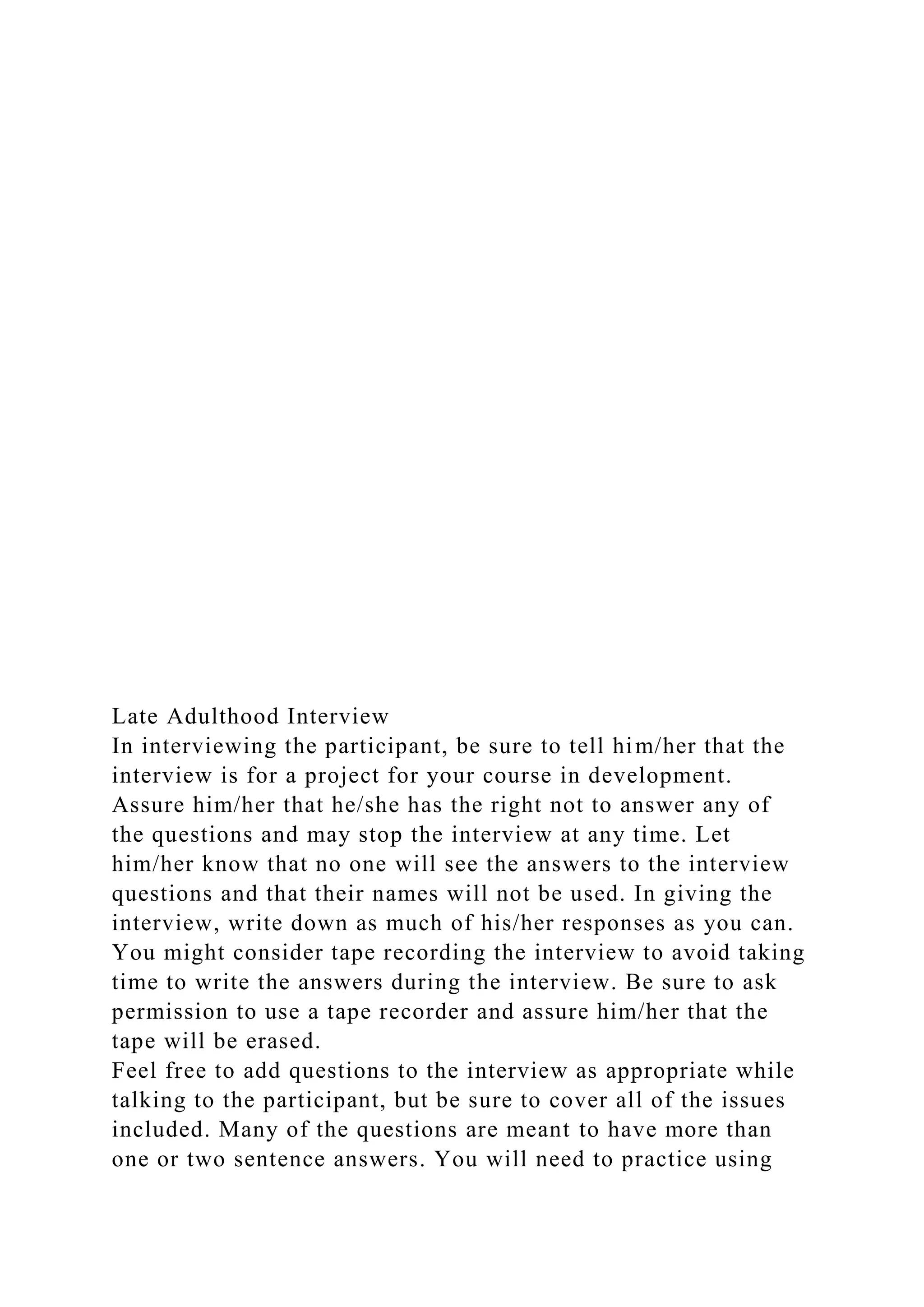 Late Adulthood Interview
In interviewing the participant, be sure to tell him/her that the
interview is for a project for your course in development.
Assure him/her that he/she has the right not to answer any of
the questions and may stop the interview at any time. Let
him/her know that no one will see the answers to the interview
questions and that their names will not be used. In giving the
interview, write down as much of his/her responses as you can.
You might consider tape recording the interview to avoid taking
time to write the answers during the interview. Be sure to ask
permission to use a tape recorder and assure him/her that the
tape will be erased.
Feel free to add questions to the interview as appropriate while
talking to the participant, but be sure to cover all of the issues
included. Many of the questions are meant to have more than
one or two sentence answers. You will need to practice using
 