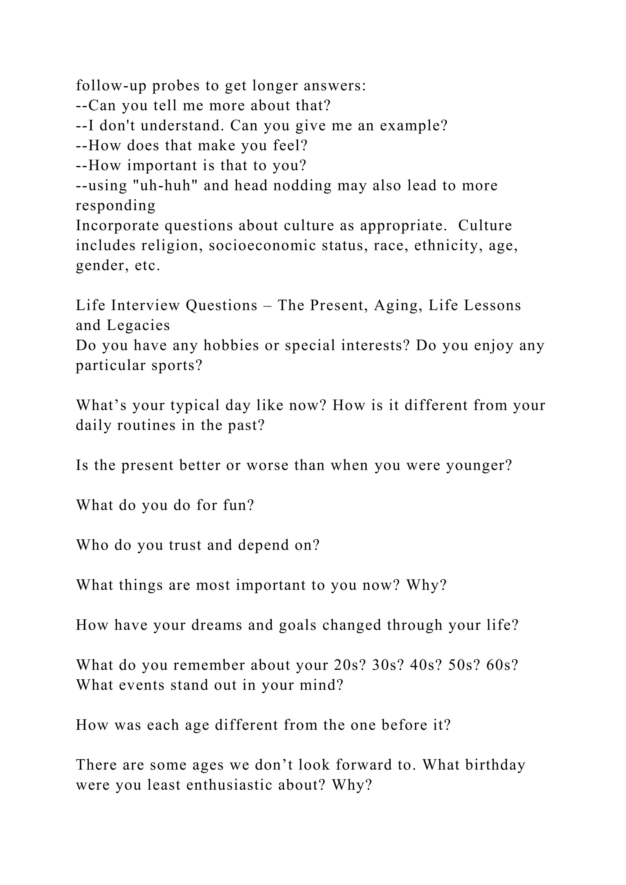 follow-up probes to get longer answers:
--Can you tell me more about that?
--I don't understand. Can you give me an example?
--How does that make you feel?
--How important is that to you?
--using "uh-huh" and head nodding may also lead to more
responding
Incorporate questions about culture as appropriate. Culture
includes religion, socioeconomic status, race, ethnicity, age,
gender, etc.
Life Interview Questions – The Present, Aging, Life Lessons
and Legacies
Do you have any hobbies or special interests? Do you enjoy any
particular sports?
What’s your typical day like now? How is it different from your
daily routines in the past?
Is the present better or worse than when you were younger?
What do you do for fun?
Who do you trust and depend on?
What things are most important to you now? Why?
How have your dreams and goals changed through your life?
What do you remember about your 20s? 30s? 40s? 50s? 60s?
What events stand out in your mind?
How was each age different from the one before it?
There are some ages we don’t look forward to. What birthday
were you least enthusiastic about? Why?
 