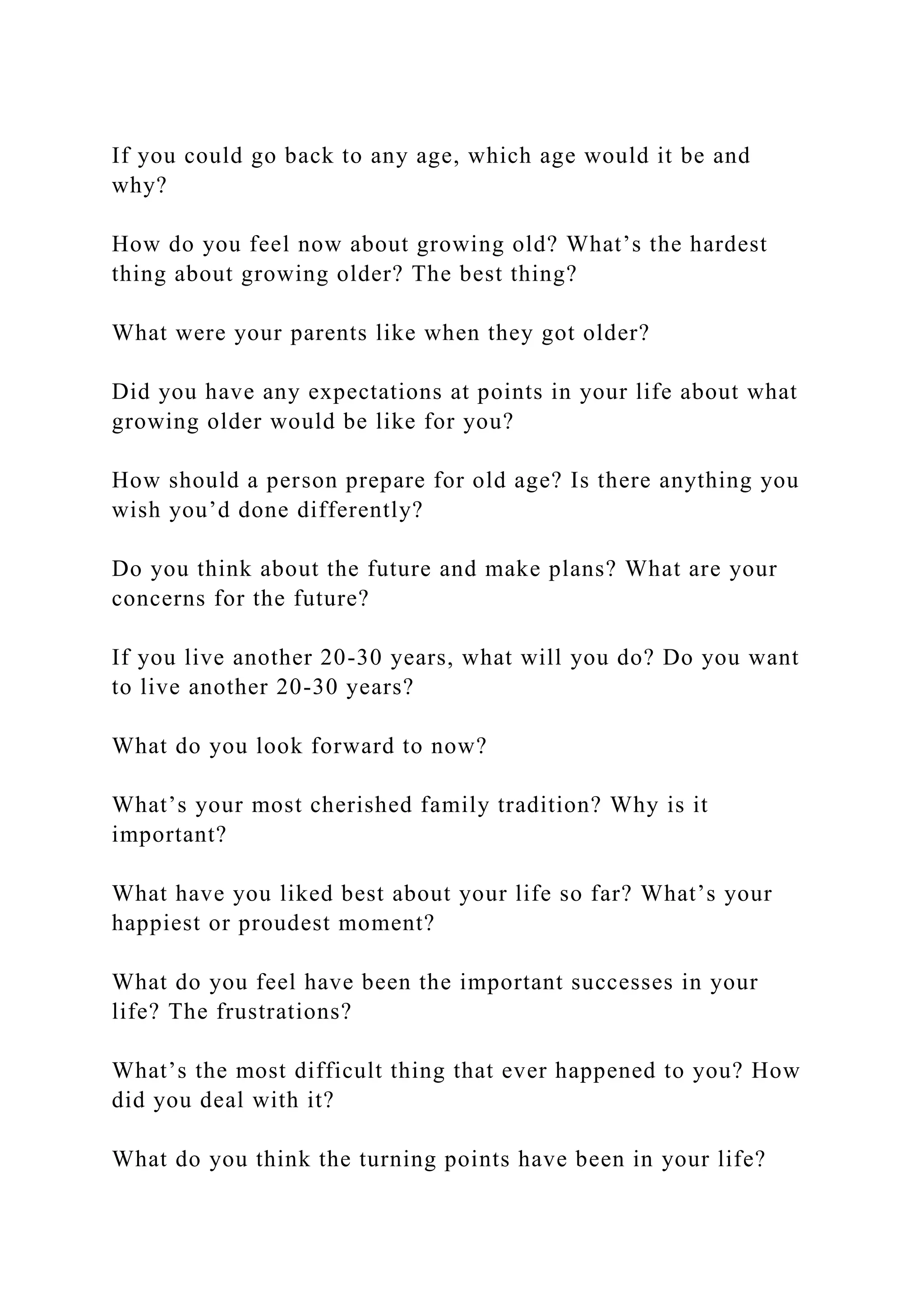 If you could go back to any age, which age would it be and
why?
How do you feel now about growing old? What’s the hardest
thing about growing older? The best thing?
What were your parents like when they got older?
Did you have any expectations at points in your life about what
growing older would be like for you?
How should a person prepare for old age? Is there anything you
wish you’d done differently?
Do you think about the future and make plans? What are your
concerns for the future?
If you live another 20-30 years, what will you do? Do you want
to live another 20-30 years?
What do you look forward to now?
What’s your most cherished family tradition? Why is it
important?
What have you liked best about your life so far? What’s your
happiest or proudest moment?
What do you feel have been the important successes in your
life? The frustrations?
What’s the most difficult thing that ever happened to you? How
did you deal with it?
What do you think the turning points have been in your life?
 
