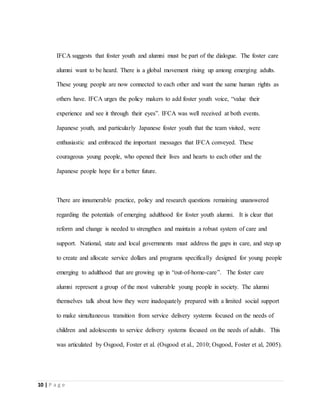 10 | P a g e
IFCA suggests that foster youth and alumni must be part of the dialogue. The foster care
alumni want to be heard. There is a global movement rising up among emerging adults.
These young people are now connected to each other and want the same human rights as
others have. IFCA urges the policy makers to add foster youth voice, “value their
experience and see it through their eyes”. IFCA was well received at both events.
Japanese youth, and particularly Japanese foster youth that the team visited, were
enthusiastic and embraced the important messages that IFCA conveyed. These
courageous young people, who opened their lives and hearts to each other and the
Japanese people hope for a better future.
There are innumerable practice, policy and research questions remaining unanswered
regarding the potentials of emerging adulthood for foster youth alumni. It is clear that
reform and change is needed to strengthen and maintain a robust system of care and
support. National, state and local governments must address the gaps in care, and step up
to create and allocate service dollars and programs specifically designed for young people
emerging to adulthood that are growing up in “out-of-home-care”. The foster care
alumni represent a group of the most vulnerable young people in society. The alumni
themselves talk about how they were inadequately prepared with a limited social support
to make simultaneous transition from service delivery systems focused on the needs of
children and adolescents to service delivery systems focused on the needs of adults. This
was articulated by Osgood, Foster et al. (Osgood et al., 2010; Osgood, Foster et al, 2005).
 