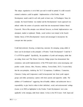 11 | P a g e
This unique organization is in its third year and it would be optimal if a solid research
oriented evaluation could be applied. Implementation of the Positive Youth
Development model could fit well with youth in foster care. In Washington State, for
example, the Search Institute was studied and the Developmental Assets approach was
utilized within the context of a practice model that also incorporated Solution Based
Casework. Most of the attempts were informal however, no formal implementation was
attempted, studied or replicated. Mainly, social workers were trained to the Search
Institute theory of DA (Developmental Assets) and encouraged to incorporate the
concepts into their practice.
Could intervention(s) focusing on improving outcomes for emerging young adults in
foster care be developed on the principles of Positive Youth Development? Could the 5
C’s of PYD be applied? Specifically, the population of youth and emerging adults that
are exiting foster care? The Denver University Bridge project has demonstrated that
consistency and careful implementation of the PYD model shows some encouraging and
positive results. (Jenson, Alter, Nicotera, Anthony, Forrest-Bank, 2013). It seems likely
that the core principles, including the “5c’s” (Competence, Confidence, Connection,
Character, Caring and Compassion) could be incorporated into foster youth support
groups and within permanency options with foster parents and supportive adults. The
addition of “Contributions” suggesting that all healthy children and adolescents have a
responsibility to give back to others in their individual, social, and environmental settings
(Lerner et al, 2005) as highlighted in the Positive Youth Development text is also
applicable to the emerging adult foster alumni. In fact, in the IFCA team—both Japan and
 