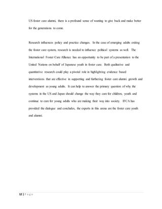 12 | P a g e
US foster care alumni, there is a profound sense of wanting to give back and make better
for the generations to come.
Research influences policy and practice changes. In the case of emerging adults exiting
the foster care system, research is needed to influence political systems as well. The
International Foster Care Alliance has an opportunity to be part of a presentation to the
United Nations on behalf of Japanese youth in foster care. Both qualitative and
quantitative research could play a pivotal role in highlighting evidence based
interventions that are effective in supporting and furthering foster care alumni growth and
development as young adults. It can help to answer the primary question of why the
systems in the US and Japan should change the way they care for children, youth and
continue to care for young adults who are making their way into society. IFCA has
provided the dialogue and concludes, the experts in this arena are the foster care youth
and alumni.
 