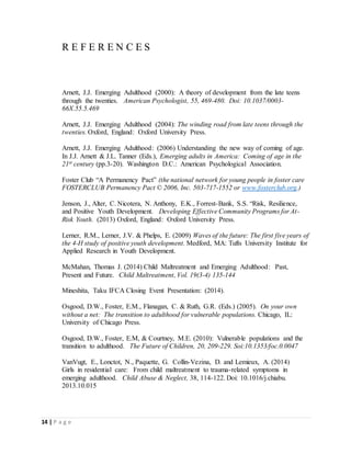 14 | P a g e
R E F E R E N C E S
Arnett, J.J. Emerging Adulthood (2000): A theory of development from the late teens
through the twenties. American Psychologist, 55, 469-480. Doi: 10.1037/0003-
66X.55.5.469
Arnett, J.J. Emerging Adulthood (2004): The winding road from late teens through the
twenties. Oxford, England: Oxford University Press.
Arnett, J.J. Emerging Adulthood: (2006) Understanding the new way of coming of age.
In J.J. Arnett & J.L. Tanner (Eds.), Emerging adults in America: Coming of age in the
21st century (pp.3-20). Washington D.C.: American Psychological Association.
Foster Club “A Permanency Pact” (the national network for young people in foster care
FOSTERCLUB Permanency Pact © 2006, Inc. 503-717-1552 or www.fosterclub.org.)
Jenson, J., Alter, C. Nicotera, N. Anthony, E.K., Forrest-Bank, S.S. “Risk, Resilience,
and Positive Youth Development. Developing Effective Community Programs for At-
Risk Youth. (2013) Oxford, England: Oxford University Press.
Lerner, R.M., Lerner, J.V. & Phelps, E. (2009) Waves of the future: The first five years of
the 4-H study of positive youth development. Medford, MA: Tufts University Institute for
Applied Research in Youth Development.
McMahan, Thomas J. (2014) Child Maltreatment and Emerging Adulthood: Past,
Present and Future. Child Maltreatment, Vol. 19(3-4) 135-144
Mineshita, Taku IFCA Closing Event Presentation: (2014).
Osgood, D.W., Foster, E.M., Flanagan, C. & Ruth, G.R. (Eds.) (2005). On your own
without a net: The transition to adulthood for vulnerable populations. Chicago, IL:
University of Chicago Press.
Osgood, D.W., Foster, E.M, & Courtney, M.E. (2010): Vulnerable populations and the
transition to adulthood. The Future of Children, 20, 209-229. Soi:10.1353/foc.0.0047
VanVugt, E., Lonctot, N., Paquette, G. Collin-Vezina, D. and Lemieux, A. (2014)
Girls in residential care: From child maltreatment to trauma-related symptoms in
emerging adulthood. Child Abuse & Neglect, 38, 114-122. Doi: 10.1016/j.chiabu.
2013.10.015
 
