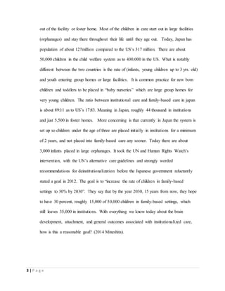 3 | P a g e
out of the facility or foster home. Most of the children in care start out in large facilities
(orphanages) and stay there throughout their life until they age out. Today, Japan has
population of about 127million compared to the US’s 317 million. There are about
50,000 children in the child welfare system as to 400,000 in the US. What is notably
different between the two countries is the rate of (infants, young children up to 3 yrs. old)
and youth entering group homes or large facilities. It is common practice for new born
children and toddlers to be placed in “baby nurseries” which are large group homes for
very young children. The ratio between institutional care and family-based care in japan
is about 89:11 as to US’s 17:83. Meaning in Japan, roughly 44 thousand in institutions
and just 5,500 in foster homes. More concerning is that currently in Japan the system is
set up so children under the age of three are placed initially in institutions for a minimum
of 2 years, and not placed into family-based care any sooner. Today there are about
3,000 infants placed in large orphanages. It took the UN and Human Rights Watch’s
intervention, with the UN’s alternative care guidelines and strongly worded
recommendations for deinstitutionalization before the Japanese government reluctantly
stated a goal in 2012. The goal is to “increase the rate of children in family-based
settings to 30% by 2030”. They say that by the year 2030, 15 years from now, they hope
to have 30 percent, roughly 15,000 of 50,000 children in family-based settings, which
still leaves 35,000 in institutions. With everything we know today about the brain
development, attachment, and general outcomes associated with institutionalized care,
how is this a reasonable goal? (2014 Mineshita).
 