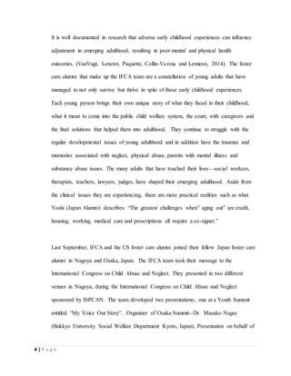 4 | P a g e
It is well documented in research that adverse early childhood experiences can influence
adjustment in emerging adulthood, resulting in poor mental and physical health
outcomes. (VanVugt, Lonctot, Paquette, Collin-Vezina and Lemieux, 2014). The foster
care alumni that make up the IFCA team are a constellation of young adults that have
managed to not only survive but thrive in spite of those early childhood experiences.
Each young person brings their own unique story of what they faced in their childhood,
what it mean to come into the public child welfare system, the court, with caregivers and
the final solutions that helped them into adulthood. They continue to struggle with the
regular developmental issues of young adulthood and in addition have the traumas and
memories associated with neglect, physical abuse, parents with mental illness and
substance abuse issues. The many adults that have touched their lives—social workers,
therapists, teachers, lawyers, judges, have shaped their emerging adulthood. Aside from
the clinical issues they are experiencing, there are more practical realities such as what
Yoshi (Japan Alumni) describes: “The greatest challenges when” aging out” are credit,
housing, working, medical care and prescriptions all require a co-signer.”
Last September, IFCA and the US foster care alumni joined their fellow Japan foster care
alumni in Nagoya and Osaka, Japan. The IFCA team took their message to the
International Congress on Child Abuse and Neglect. They presented in two different
venues in Nagoya, during the International Congress on Child Abuse and Neglect
sponsored by ISPCAN. The team developed two presentations; one at a Youth Summit
entitled “My Voice Our Story”. Organizer of Osaka Summit--Dr. Masako Nagse
(Bukkyo University Social Welfare Department Kyoto, Japan), Presentation on behalf of
 