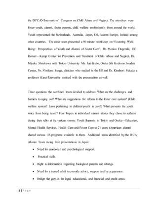 5 | P a g e
the ISPCAN International Congress on Child Abuse and Neglect. The attendees were
foster youth, alumni, foster parents, child welfare professionals from around the world.
Youth represented the Netherlands, Australia, Japan, US, Eastern Europe, Ireland among
other countries. The other team presented a 90 minute workshop on “Fostering Well-
Being: Perspectives of Youth and Alumni of Foster Care”. Dr. Monica Fitzgerald, UC
Denver—Kemp Center for Prevention and Treatment of Child Abuse and Neglect, Dr.
Miyako Shirakawa with Tokyo University Ms. Juri Kubo, Osaka Shi Kodomo Soudan
Center, Nr. Norifumi Senga, clinician who studied in the US and Dr. Kimihori Fukada a
professor Kasai University assisted with the presentation as well.
Three questions the combined team decided to address: What are the challenges and
barriers to aging out? What are suggestions for reform to the foster care system? (Child
welfare system? Laws pertaining to children/youth in care?) What prevents the youth
voice from being heard? Four Topics in individual alumni stories they chose to address
during their talks at the various events: Youth Summits in Tokyo and Osaka—Education,
Mental Health Services, Health Care and Foster Care to 21 years (American alumni
shared various US programs available to them. Additional areas identified by the IFCA
Alumni Team during their presentations in Japan:
 Need for emotional and psychological support.
 Practical skills.
 Right to information regarding biological parents and siblings.
 Need for a trusted adult to provide advice, support and be a guarantor.
 Bridge the gaps in the legal, educational, and financial and credit areas.
 