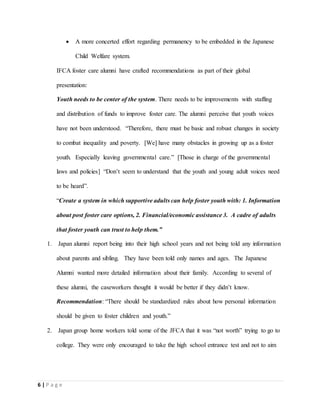 6 | P a g e
 A more concerted effort regarding permanency to be embedded in the Japanese
Child Welfare system.
IFCA foster care alumni have crafted recommendations as part of their global
presentation:
Youth needs to be center of the system. There needs to be improvements with staffing
and distribution of funds to improve foster care. The alumni perceive that youth voices
have not been understood. “Therefore, there must be basic and robust changes in society
to combat inequality and poverty. [We] have many obstacles in growing up as a foster
youth. Especially leaving governmental care.” [Those in charge of the governmental
laws and policies] “Don’t seem to understand that the youth and young adult voices need
to be heard”.
“Create a system in which supportive adults can help foster youth with: 1. Information
about post foster care options, 2. Financial/economic assistance 3. A cadre of adults
that foster youth can trust to help them.”
1. Japan alumni report being into their high school years and not being told any information
about parents and sibling. They have been told only names and ages. The Japanese
Alumni wanted more detailed information about their family. According to several of
these alumni, the caseworkers thought it would be better if they didn’t know.
Recommendation: “There should be standardized rules about how personal information
should be given to foster children and youth.”
2. Japan group home workers told some of the JFCA that it was “not worth” trying to go to
college. They were only encouraged to take the high school entrance test and not to aim
 