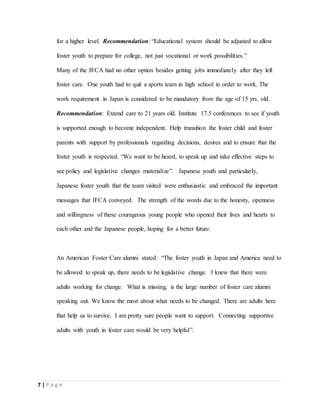 7 | P a g e
for a higher level. Recommendation: “Educational system should be adjusted to allow
foster youth to prepare for college, not just vocational or work possibilities.”
Many of the JFCA had no other option besides getting jobs immediately after they left
foster care. One youth had to quit a sports team in high school in order to work. The
work requirement in Japan is considered to be mandatory from the age of 15 yrs. old.
Recommendation: Extend care to 21 years old. Institute 17.5 conferences to see if youth
is supported enough to become independent. Help transition the foster child and foster
parents with support by professionals regarding decisions, desires and to ensure that the
foster youth is respected. “We want to be heard, to speak up and take effective steps to
see policy and legislative changes materialize”. Japanese youth and particularly,
Japanese foster youth that the team visited were enthusiastic and embraced the important
messages that IFCA conveyed. The strength of the words due to the honesty, openness
and willingness of these courageous young people who opened their lives and hearts to
each other and the Japanese people, hoping for a better future.
An American Foster Care alumni stated: “The foster youth in Japan and America need to
be allowed to speak up, there needs to be legislative change. I knew that there were
adults working for change. What is missing, is the large number of foster care alumni
speaking out. We know the most about what needs to be changed. There are adults here
that help us to survive. I am pretty sure people want to support. Connecting supportive
adults with youth in foster care would be very helpful”.
 
