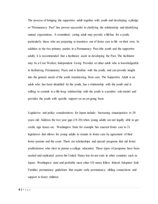 9 | P a g e
The process of bringing the supportive adult together with youth and developing a pledge
or “Permanency Pact” has proven successful in clarifying the relationship and identifying
mutual expectations. A committed, caring adult may provide a lifeline for a youth,
particularly those who are preparing to transition out of foster care to life on their own. In
addition to the two primary parties in a Permanency Pact (the youth and the supportive
adult), it is recommended that a facilitator assist in developing the Pact. The facilitator
may be a Case Worker, Independent Living Provider or other adult who is knowledgeable
in facilitating Permanency Pacts and is familiar with the youth, and can provide insight
into the general needs of the youth transitioning from care. The Supportive Adult is an
adult who: has been identiﬁed by the youth, has a relationship with the youth and is
willing to commit to a life-long relationship with the youth is a positive role-model and
provides the youth with speciﬁc support on an on-going basis
Legislative and policy considerations for Japan include: Increasing emancipation to 20
years old. Address the two year gap (18-20) when young adults are not legally able to get
credit, sign leases etc. Washington State for example has enacted foster care to 21
legislation that allows for young adults to remain in foster care by agreement of their
foster parents and the court. There are scholarships and special programs that aid foster
youth/alumni who elect to pursue a college education. These types of programs have been
seeded and replicated across the United States but do not exist in other countries such as
Japan. Washington state and probably most other US states follow federal Adoption Safe
Families permanency guidelines that require early permanency, sibling connections and
support to foster children.
 