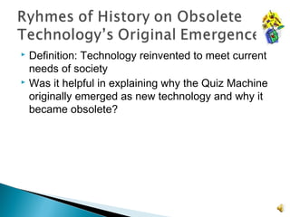  Definition: Technology reinvented to meet current
needs of society
 Was it helpful in explaining why the Quiz Machine
originally emerged as new technology and why it
became obsolete?
 