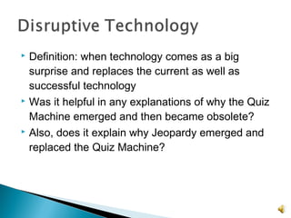  Definition: when technology comes as a big
surprise and replaces the current as well as
successful technology
 Was it helpful in any explanations of why the Quiz
Machine emerged and then became obsolete?
 Also, does it explain why Jeopardy emerged and
replaced the Quiz Machine?
 