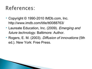  Copyright © 1990-2010 IMDb.com, Inc.
http://www.imdb.com/title/tt0088763/
 Laureate Education, Inc. (2009). Emerging and
future technology. Baltimore: Author.
 Rogers, E. M. (2003). Diffusion of innovations (5th
ed.). New York: Free Press.
 