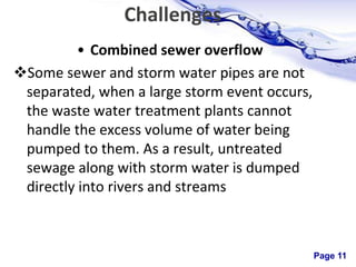 Page 11
Challenges
• Combined sewer overflow
Some sewer and storm water pipes are not
separated, when a large storm event occurs,
the waste water treatment plants cannot
handle the excess volume of water being
pumped to them. As a result, untreated
sewage along with storm water is dumped
directly into rivers and streams
 