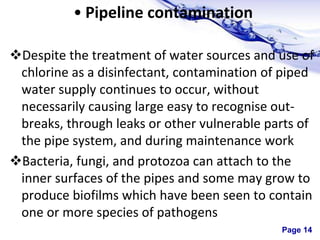 Page 14
• Pipeline contamination
Despite the treatment of water sources and use of
chlorine as a disinfectant, contamination of piped
water supply continues to occur, without
necessarily causing large easy to recognise out-
breaks, through leaks or other vulnerable parts of
the pipe system, and during maintenance work
Bacteria, fungi, and protozoa can attach to the
inner surfaces of the pipes and some may grow to
produce biofilms which have been seen to contain
one or more species of pathogens
 