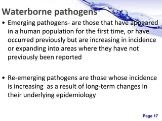 Page 17
Waterborne pathogens
• Emerging pathogens- are those that have appeared
in a human population for the first time, or have
occurred previously but are increasing in incidence
or expanding into areas where they have not
previously been reported
• Re-emerging pathogens are those whose incidence
is increasing as a result of long-term changes in
their underlying epidemiology
 