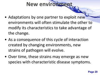 Page 20
New environment
• Adaptations by one partner to exploit new
environments will often stimulate the other to
modify its characteristics to take advantage of
the change.
• As a consequence of this cycle of interaction
created by changing environments, new
strains of pathogen will evolve.
• Over time, these strains may emerge as new
species with characteristic disease symptoms.
 