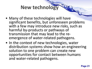 Page 21
New technology
• Many of these technologies will have
significant benefits, but unforeseen problems
with a few may introduce new risks, such as
harmful by-products or pathways of
transmission that may lead to the re-
emergence of water-related pathogens.
• In the context of new technologies, water
distribution systems show how an engineering
solution to one problem can create new
opportunities for contact between humans
and water-related pathogens.
 