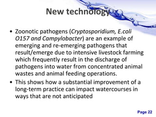 Page 22
New technology
• Zoonotic pathogens (Cryptosporidium, E.coli
O157 and Campylobacter) are an example of
emerging and re-emerging pathogens that
result/emerge due to intensive livestock farming
which frequently result in the discharge of
pathogens into water from concentrated animal
wastes and animal feeding operations.
• This shows how a substantial improvement of a
long-term practice can impact watercourses in
ways that are not anticipated
 